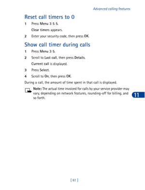 Page 74[ 61 ]Advanced calling features
11
Reset call timers to 0
1Press Menu 3 5 5
.
Clear timers 
appears.
2Enter your security code, then press OK
.
Show call timer during calls
1Press Menu 3 5
.
2Scroll to Last call
, then press Details
.
Current call
 is displayed. 
3Press Select
.
4Scroll to On
, then press OK
.
During a call, the amount of time spent in that call is displayed.
Note: The actual time invoiced for calls by your service provider may 
vary, depending on network features, rounding-off for...