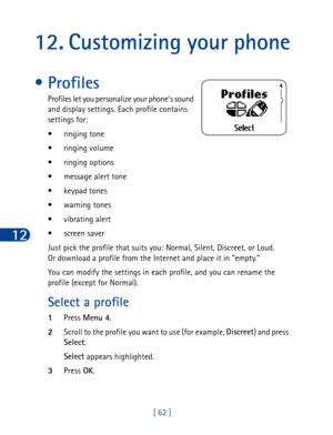 Page 7512
[ 62 ]
12. Customizing your phone
• Profiles
Profiles let you personalize your phone’s sound 
and display settings. Each profile contains 
settings for:
• ringing tone
• ringing volume
• ringing options
• message alert tone
• keypad tones
• warning tones
• vibrating alert
• screen saver
Just pick the profile that suits you: Normal, Silent, Discreet, or Loud. 
Or download a profile from the Internet and place it in empty. 
You can modify the settings in each profile, and you can rename the 
profile...