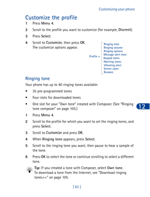 Page 76[ 63 ]Customizing your phone
12
Customize the profile
1Press Menu 4
.
2Scroll to the profile you want to customize (for example, Discreet
).
3Press Select
.
4Scroll to Customize
, then press OK
.
The customize options appear.
Ringing tone
Your phone has up to 40 ringing tones available:
• 35 pre-programmed tones
• Four slots for downloaded tones
• One slot for your Own tone created with Composer. (See “Ringing 
tone composer” on page 105.)
1Press Menu 4
.
2Scroll to the profile for which you want to set...