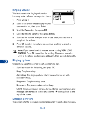 Page 7712
[ 64 ]
Ringing volume
This feature sets the ringing volume for 
incoming voice calls and message alert tones.
1Press Menu 4
.
2Scroll to the profile whose ringing volume 
you want to set, then press Select
.
3Scroll to Customize
, then press OK
.
4Scroll to Ringing volume
, then press Select
.
5Scroll to the volume level you wish to use, then pause to hear a 
sample of the volume.
6Press OK
 to select the volume or continue scrolling to select a 
different volume.
Note: If you select Level 5, you see...