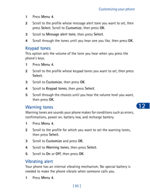 Page 78[ 65 ]Customizing your phone
12
1Press Menu 4
.
2Scroll to the profile whose message alert tone you want to set, then 
press Select
. Scroll to Customize
, then press OK
.
3Scroll to Message alert tone
, then press Select
.
4Scroll through the tones until you hear one you like, then press OK
.
Keypad tones
This option sets the volume of the tone you hear when you press the 
phone’s keys.
1Press Menu 4
.
2Scroll to the profile whose keypad tones you want to set, then press 
Select
.
3Scroll to Customize
,...