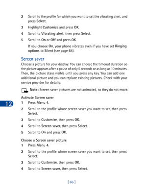 Page 7912
[ 66 ] 2Scroll to the profile for which you want to set the vibrating alert, and 
press Select
.
3Highlight Customize
 and press OK
. 
4Scroll to Vibrating alert
, then press Select
.
5Scroll to On
 or Off
 and press OK
. 
If you choose On
, your phone vibrates even if you have set Ringing 
options
 to Silent
 (see page 64).
Screen saver
Choose a picture for your display. You can choose the timeout duration so 
the picture appears after a pause of only 5 seconds or as long as 10 minutes. 
Then, the...