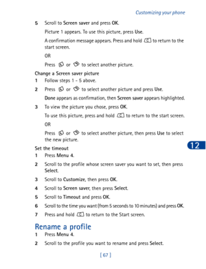 Page 80[ 67 ]Customizing your phone
12
5Scroll to Screen saver
 and press OK
.
Picture 1 appears. To use this picture, press Use
.
A confirmation message appears. Press and hold   to return to the 
start screen.
OR
Press   or   to select another picture.
Change a Screen saver picture
1Follow steps 1 - 5 above.
2Press   or   to select another picture and press Use
.
Done
 appears as confirmation, then Screen saver
 appears highlighted.
3To view the picture you chose, press OK
. 
To use this picture, press and...
