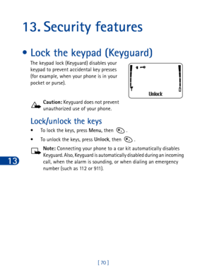 Page 8313
[ 70 ]
13. Security features
• Lock the keypad (Keyguard)
The keypad lock (Keyguard) disables your 
keypad to prevent accidental key presses 
(for example, when your phone is in your 
pocket or purse).
Caution: Keyguard does not prevent 
unauthorized use of your phone.
Lock/unlock the keys 
• To lock the keys, press Menu,
 then  .
• To unlock the keys, press Unlock
, then .
Note: Connecting your phone to a car kit automatically disables 
Keyguard. Also, Keyguard is automatically disabled during an...