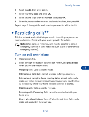 Page 88[ 75 ]Security features
13
3Scroll to Add
, then press Select
.
4Enter your PIN2 code and press OK
.
5Enter a name to go with the number, then press OK
.
6Enter the phone number you want to allow to be dialed, then press OK
. 
Repeat steps 3 through 6 for each number you want to add to the list.
• Restricting calls++
This is a network service that lets you restrict the calls your phone can 
make and receive. Check with your service provider for details.
Note: When calls are restricted, calls may be...