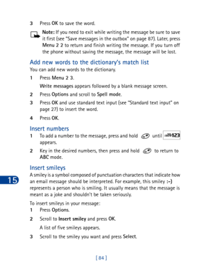 Page 9715
[ 84 ] 3Press OK
 to save the word.
Note: If you need to exit while writing the message be sure to save 
it first (see “Save messages in the outbox” on page 87). Later, press 
Menu
 2 2
 to return and finish writing the message. If you turn off 
the phone without saving the message, the message will be lost.
Add new words to the dictionary’s match list
You can add new words to the dictionary.
1Press Menu 2 3
. 
Write messages
 appears followed by a blank message screen.
2Press Options
 and scroll to...