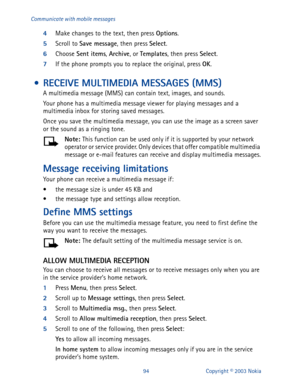 Page 10194 Copyright © 2003 Nokia Communicate with mobile messages
4
Make changes to the text, then press Options
.
5
Scroll to Save message
, then press Select
. 
6
Choose Sent items
, Archive
, or Templates
, then press Select
. 
7
If the phone prompts you to replace the original, press OK
.
 • RECEIVE MULTIMEDIA MESSAGES (MMS)
A multimedia message (MMS) can contain text, images, and sounds. 
Your phone has a multimedia message viewer for playing messages and a 
multimedia inbox for storing saved messages....