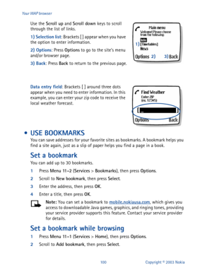 Page 107100 Copyright © 2003 Nokia Your WAP browser
Use the Scroll up
 and Scroll down 
keys to scroll 
through the list of links.
1) Selection list
: Brackets [ ] appear when you have 
the option to enter information. 
2) Options
: Press Options
 to go to the site’s menu 
and/or browser page.
3) Back
: Press Back
 to return to the previous page.
Data entry field
: Brackets [ ] around three dots 
appear when you need to enter information. In this 
example, you can enter your zip code to receive the 
local...