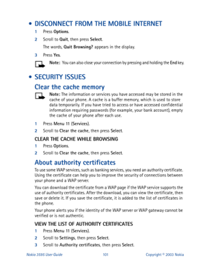 Page 108Nokia 3595 User Guide#434Copyright © 2003 Nokia
 • DISCONNECT FROM THE MOBILE INTERNET
1
Press Options
.
2
Scroll to Quit
, then press Select
.
The words, Quit Browsing? 
appears in the display.
3
Press Yes
.
Note: 
 You can also close your connection by pressing and holding the End
 key.
 • SECURITY ISSUES
Clear the cache memory
Note: 
The information or services you have accessed may be stored in the 
cache of your phone. A cache is a buffer memory, which is used to store 
data temporarily. If you have...