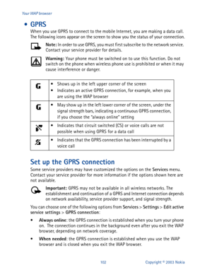 Page 109102 Copyright © 2003 Nokia Your WAP browser
 • GPRS
When you use GPRS to connect to the mobile Internet, you are making a data call. 
The following icons appear on the screen to show you the status of your connection.
Note: 
In order to use GPRS, you must first subscribe to the network service. 
Contact your service provider for details.
Warning: 
Your phone must be switched on to use this function. Do not 
switch on the phone when wireless phone use is prohibited or when it may 
cause interference or...