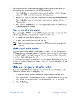 Page 110Nokia 3595 User Guide#436Copyright © 2003 Nokia
The following options shows how to end your browsing session, depending on 
which option you have chosen for your GPRS connection. 
• Press the End 
key to return to the start screen if you have selected Always
 
online
. The GPRS connection remains in the background.
• Press the End 
key to end the GPRS connection if you have selected When
 needed
.
• Press the End 
key twice to return to the start screen if you have selected 
When
 needed
.
• Press and...