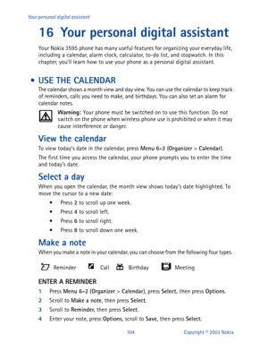 Page 111104 Copyright © 2003 Nokia Your personal digital assistant
16 Your personal digital assistant
Your Nokia 3595 phone has many useful features for organizing your everyday life, 
including a calendar, alarm clock, calculator, to-do list, and stopwatch. In this 
chapter, you’ll learn how to use your phone as a personal digital assistant.
 • USE THE CALENDAR
The calendar shows a month view and day view. You can use the calendar to keep track 
of reminders, calls you need to make, and birthdays. You can also...
