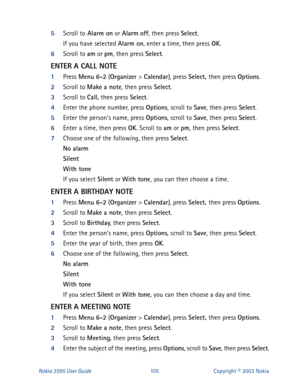 Page 112Nokia 3595 User Guide#438Copyright © 2003 Nokia
5
Scroll to Alarm on
 or Alarm
 off
, then press Select
.
If you have selected Alarm on
, enter a time, then press OK
. 
6
Scroll to am
 or pm
, then press Select
.
ENTER A CALL NOTE
1
Press Menu
 6-2
 (Organizer
 > Calendar
), press Select, 
then press Options
.
2
Scroll to Make
 a note
, then press Select
.
3
Scroll to Call,
 then press Select
.
4
Enter the phone number, press Options
, scroll to Save
, then press Select
. 
5
Enter the person’s name,...