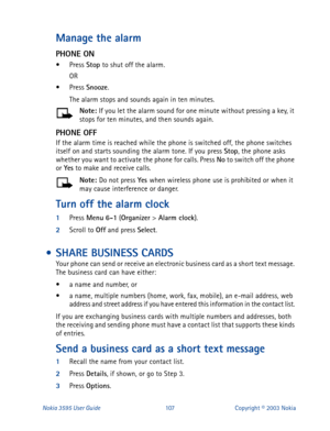 Page 114Nokia 3595 User Guide#43:Copyright © 2003 Nokia
Manage the alarm 
PHONE ON
• Press Stop
 to shut off the alarm.
OR 
• Press Snooze
. 
The alarm stops and sounds again in ten minutes.
Note: 
If you let the alarm sound for one minute without pressing a key, it 
stops for ten minutes, and then sounds again.
PHONE OFF
If the alarm time is reached while the phone is switched off, the phone switches 
itself on and starts sounding the alarm tone. If you press Stop
, the phone asks 
whether you want to activate...