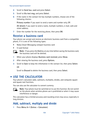 Page 115108 Copyright © 2003 Nokia Your personal digital assistant
4
Scroll to Send bus. card
 and press Select
.
5
Scroll to Via text msg.
 and press Select
.
6
If the name in the contact list has multiple numbers, choose one of the 
following choices:
Primary number
 if you want to send a name and number only, OR
All details
 if you want to send a name, multiple numbers, e-mail, web and 
street address.
7
Enter the number for the receiving phone, then press OK
. 
Receive a business card
Your phone can accept...