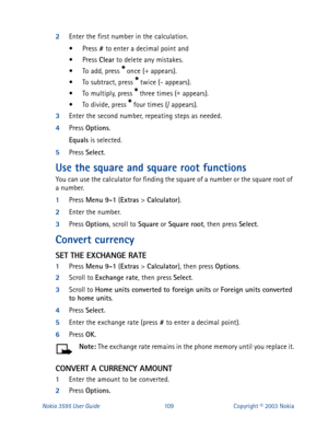 Page 116Nokia 3595 User Guide#43 Calculator
).
2
Enter the number.
3
Press Options
, scroll to Square
 or Square
 root
, then press Select
.
Convert currency 
SET THE EXCHANGE RATE
1
Press Menu
 9-1
 (Extras
 > Calculator
), then press Options
.
2
Scroll to Exchange rate
, then press Select
.
3
Scroll to Home units converted to foreign units
 or Foreign units converted 
to home units
.
4
Press Select
.
5
Enter the exchange rate (press #
 to enter a decimal point).
6
Press OK
.
Note: 
The exchange rate remains in...