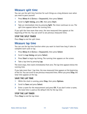 Page 118Nokia 3595 User Guide#444Copyright © 2003 Nokia
Measure split time
You can use the split time function for such things as a long distance race when 
you need to pace yourself.
1
Press Menu
 9-2
 (Extras
 >
 Stopwatch
), then press Select
.
2
Scroll to Split timing
, press OK
, 
then press Start
.
3
Take an intermediate time by pressing Split
. The timer continues to run. The 
split time appears below the running time.
If you split the time more than once, the new measured time appears at the 
beginning...