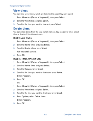 Page 119112 Copyright © 2003 Nokia Your personal digital assistant
View times
You can view saved times, which are listed in the order they were saved.
1
Press Menu
 9-2
 (Extras
 >
 Stopwatch
), then press Select
.
2
Scroll to View times
 and press Select
.
3
Scroll to the time you want to view and press Select
.
Delete times
You can delete times from the stop watch memory. You can delete times one at 
time or delete all the times at once.
DELETE ALL TIMES
1
Press Menu
 9-2
 (Extras
 >
 Stopwatch
), then press...
