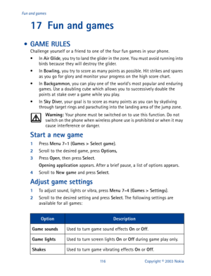 Page 123116 Copyright © 2003 Nokia Fun and games
17 Fun and games
 • GAME RULES
Challenge yourself or a friend to one of the four fun games in your phone.
•In Air Glide
, you try to land the glider in the zone. You must avoid running into 
birds because they will destroy the glider.
•In Bowling, 
you try to score as many points as possible. Hit strikes and spares 
as you go for glory and monitor your progress on the high score chart.
•In Backgammon
, you can play one of the world’s most popular and enduring...