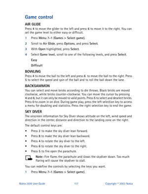 Page 124Nokia 3595 User Guide#44:Copyright © 2003 Nokia
Game control
AIR GLIDE
Press 4
 to move the glider to the left and press 6
 to move it to the right. You can 
set the game level to either easy or difficult.
1
Press Menu
 7-1
 (Games
 > Select game
).
2
Scroll to Air Glide
, press Options
, and press Select
.
3
With Open
 highlighted, press Select
.
4
Select Game level, 
scroll to one of the following levels, and press Select
.
Easy
Difficult
BOWLING
Press 4
 to move the ball to the left and press 6
  to...