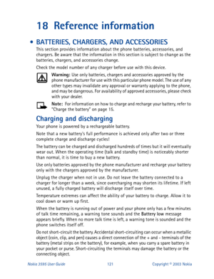Page 128Nokia 3595 User Guide#454Copyright © 2003 Nokia
18 Reference information
 • BATTERIES, CHARGERS, AND ACCESSORIES
This section provides information about the phone batteries, accessories, and 
chargers. Be aware that the information in this section is subject to change as the 
batteries, chargers, and accessories change.
Check the model number of any charger before use with this device.
Warning: 
Use only batteries, chargers and accessories approved by the 
phone manufacturer for use with this particular...
