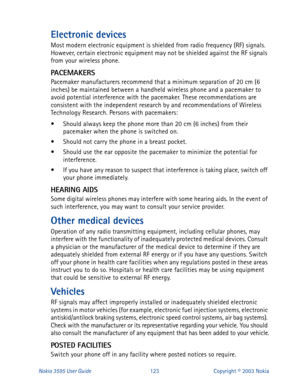 Page 130Nokia 3595 User Guide#456Copyright © 2003 Nokia
Electronic devices
Most modern electronic equipment is shielded from radio frequency (RF) signals. 
However, certain electronic equipment may not be shielded against the RF signals 
from your wireless phone.
PACEMAKER S
Pacemaker manufacturers recommend that a minimum separation of 20 cm (6 
inches) be maintained between a handheld wireless phone and a pacemaker to 
avoid potential interference with the pacemaker. These recommendations are 
consistent with...
