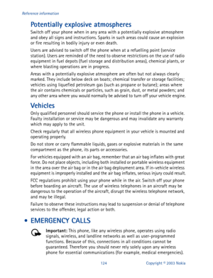 Page 131124 Copyright © 2003 Nokia Reference information
Potentially explosive atmospheres
Switch off your phone when in any area with a potentially explosive atmosphere 
and obey all signs and instructions. Sparks in such areas could cause an explosion 
or fire resulting in bodily injury or even death.
Users are advised to switch off the phone when at a refuelling point (service 
station). Users are reminded of the need to observe restrictions on the use of radio 
equipment in fuel depots (fuel storage and...
