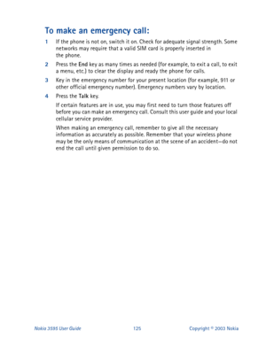 Page 132Nokia 3595 User Guide#458Copyright © 2003 Nokia
To make an emergency call:
1
If the phone is not on, switch it on. Check for adequate signal strength. Some 
networks may require that a valid SIM card is properly inserted in 
the phone.
2
Press the End 
key as many times as needed (for example, to exit a call, to exit 
a menu, etc.) to clear the display and ready the phone for calls. 
3
Key in the emergency number for your present location (for example, 911 or 
other official emergency number). Emergency...