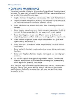 Page 135128 Copyright © 2003 Nokia Reference information
 • CARE AND MAINTENANCE
Your phone is a product of superior design and craftsmanship and should be treated 
with care. The suggestions below will help you to fulfill any warranty obligations 
and to enjoy this product for many years:
• Keep the phone and all its parts and accessories out of the reach of small children.
• Keep the phone dry. Precipitation, humidity, and all types of liquids or moisture 
can contain minerals that will corrode electronic...