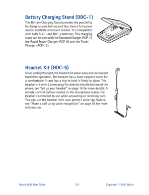 Page 140Nokia 3595 User Guide#466Copyright © 2003 Nokia
Battery Charging Stand (DDC-1)
This Battery Charging Stand provides the possibility 
to charge a spare battery and thus have a full power 
source available whenever needed. It is compatible 
with both BLC-1 and BLC-2 batteries. This charging 
stand can be used with the Standard Charger (ACP-7), 
the Rapid Travel Charger (ACP-8) and the Travel 
Charger (ACP-12).
Headset Kit (HDC-5)
Small and lightweight, the headset kit allows easy and convenient 
handsfree...