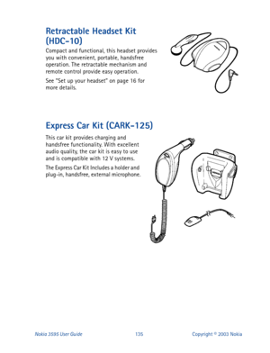 Page 142Nokia 3595 User Guide#468Copyright © 2003 Nokia
Retractable Headset Kit 
(HDC-10)
Compact and functional, this headset provides 
you with convenient, portable, handsfree 
operation. The retractable mechanism and 
remote control provide easy operation.
See “Set up your headset” on page 16 for 
more details.
Express Car Kit (CARK-125)
This car kit provides charging and 
handsfree functionality. With excellent 
audio quality, the car kit is easy to use 
and is compatible with 12 V systems.
The Express Car...