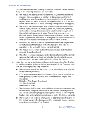 Page 147140 Copyright © 2003 Nokia Nokia One-Year Limited Warranty
7
The Consumer shall have no coverage or benefits under this limited warranty 
if any of the following conditions are applicable:
a)
The Product has been subjected to abnormal use, abnormal conditions, 
improper storage, exposure to moisture or dampness, unauthorized 
modifications, unauthorized connections, unauthorized repair, misuse, 
neglect, abuse, accident, alteration, improper installation, or other acts 
which are not the fault of Nokia,...