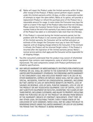 Page 148Nokia 3595 User Guide#474Copyright © 2003 Nokia
e)
Nokia will repair the Product under the limited warranty within 30 days 
after receipt of the Product. If Nokia cannot perform repairs covered 
under this limited warranty within 30 days, or after a reasonable number 
of attempts to repair the same defect, Nokia at its option, will provide a 
replacement Product or refund the purchase price of the Product less a 
reasonable amount for usage. In some states the Consumer may have the 
right to a loaner if...