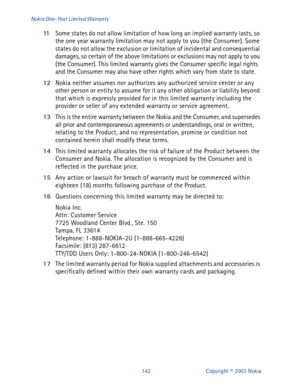 Page 149142 Copyright © 2003 Nokia Nokia One-Year Limited Warranty
11
Some states do not allow limitation of how long an implied warranty lasts, so 
the one year warranty limitation may not apply to you (the Consumer). Some 
states do not allow the exclusion or limitation of incidental and consequential 
damages, so certain of the above limitations or exclusions may not apply to you 
(the Consumer). This limited warranty gives the Consumer specific legal rights 
and the Consumer may also have other rights which...