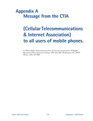 Page 150Nokia 3595 User Guide#476Copyright ©  2003 Nokia 
Appendix A 
Message from the CTIA
(Cellular Telecommunications 
& Internet Association) 
to all users of mobile phones.
‹#5334#&HOOXODU#7HOHFRPPXQLFDWLRQV#)#,QWHUQHW#$VVRFLDWLRQ1#$OO#5LJKWV#
5HVHUYHG14583#&RQQHFWLFXW#$YHQXH/#1:#6XLWH#;33/#:D V K L Q J W R Q/#򂒻#
3KRQH=#+535,#:;8033;4 