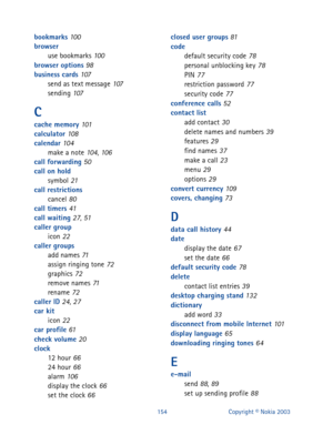 Page 161154 Copyright © Nokia 2003
bookmarks 100
browser
use bookmarks
 100
browser options 98
business cards 107
send as text message 107
sending 107
C
cache memory 101
calculator 108
calendar 104
make a note 104, 106
call forwarding 50
call on hold
symbol
 21
call restrictions
cancel
 80
call timers 41
call waiting 27, 51
caller group
icon
 22
caller groups
add names
 71
assign ringing tone 72
graphics 72
remove names 71
rename 72
caller ID 24, 27
car kit
icon
 22
car profile 61
check volume 20
clock
12 hour...