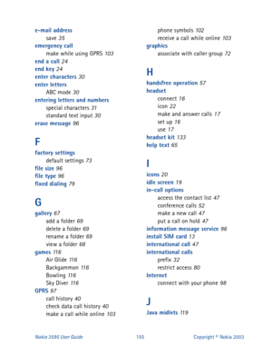 Page 162Nokia 3595 User Guide#488Copyright © Nokia 2003
e-mail address
save 35
emergency call
make while using GPRS
 103
end a call 24
end key 24
enter characters 30
enter letters
ABC mode
 30
entering letters and numbers
special characters
 31
standard text input 30
erase message 96
F
factory settings
default settings 73
file size 96
file type 96
fixed dialing 79
G
gallery 67
add a folder 69
delete a folder 69
rename a folder 69
view a folder 68
games 11 6
Air Glide 11 6
Backgammon 11 6
Bowling 11 6
Sky Diver...