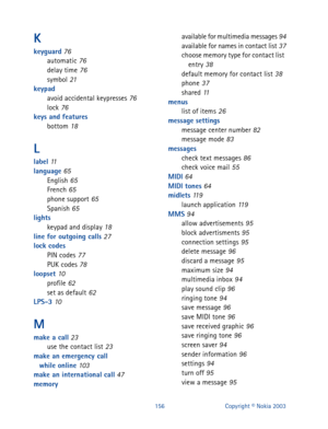 Page 163156 Copyright © Nokia 2003
K
keyguard 76
automatic 76
delay time 76
symbol 21
keypad
avoid accidental keypresses
 76
lock 76
keys and features
bottom
 18
L
label 11
language 65
English 65
French 65
phone support 65
Spanish 65
lights
keypad and display
 18
line for outgoing calls 27
lock codes
PIN codes
 77
PUK codes 78
loopset 10
profile 62
set as default 62
LPS-3 10
M
make a call 23
use the contact list 23
make an emergency call 
while online
 103
make an international call 47
memoryavailable for...