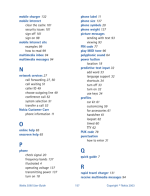 Page 164Nokia 3595 User Guide#48:Copyright © Nokia 2003
mobile charger 132
mobile Internet
clear the cache
 101
security issues 101
sign off 101
sign on 98
mobile Internet site
examples
 99
how to read 99
multimedia inbox 94
multimedia messages 94
N
network services 27
call forwarding 27, 50
call waiting 51
caller ID 49
choose outgoing line 49
conference call 52
system selection 51
transfer a call 53
Nokia Customer Care
phone information
 11
O
online help 65
onscreen help 65
P
phone
check signal 20
frequency...