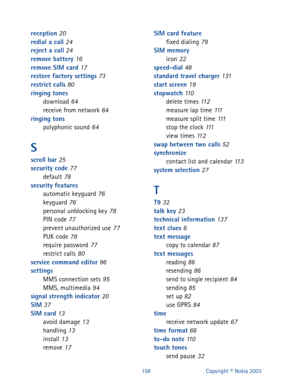Page 165158 Copyright © Nokia 2003
reception 20
redial a call 24
reject a call 24
remove battery 16
remove SIM card 17
restore factory settings 73
restrict calls 80
ringing tones
download
 64
receive from network 64
ringing tons
polyphonic sound
 64
S
scroll bar 25
security code 77
default 78
security features
automatic keyguard
 76
keyguard 76
personal unblocking key 78
PIN code 77
prevent unauthorized use 77
PUK code 78
require password 77
restrict calls 80
service command editor 96
settings
MMS connection...