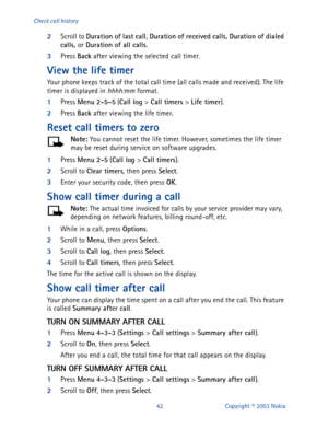 Page 4942 Copyright © 2003 Nokia Check call history
2
Scroll to Duration of last call
, Duration of received calls, Duration of dialed 
calls, 
or Duration of all calls
. 
3
Press Back
 after viewing the selected call timer.
View the life timer
Your phone keeps track of the total call time (all calls made and received). The life 
timer is displayed in hhhh:mm format.
1
Press Menu
 2-5-5
 (Call log
 > Call timers
 > Life timer
).
2
Press Back
 after viewing the life timer.
Reset call timers to zero
Note:
 You...