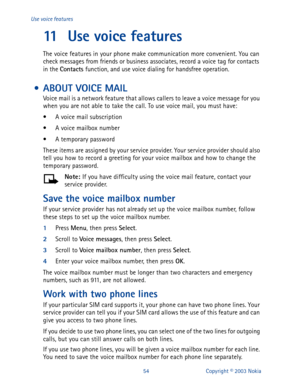 Page 6154 Copyright © 2003 Nokia Use voice features
11 Use voice features
The voice features in your phone make communication more convenient. You can 
check messages from friends or business associates, record a voice tag for contacts 
in the Contacts 
function, and use voice dialing for handsfree operation. 
 • ABOUT VOICE MAIL 
Voice mail is a network feature that allows callers to leave a voice message for you 
when you are not able to take the call. To use voice mail, you must have:
• A voice mail...