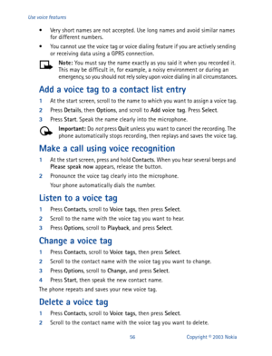Page 6356 Copyright © 2003 Nokia Use voice features
• Very short names are not accepted. Use long names and avoid similar names 
for different numbers.
• You cannot use the voice tag or voice dialing feature if you are actively sending 
or receiving data using a GPRS connection.
Note: 
You must say the name exactly as you said it when you recorded it. 
This may be difficult in, for example, a noisy environment or during an 
emergency, so you should not rely soley upon voice dialing in all circumstances.
Add a...