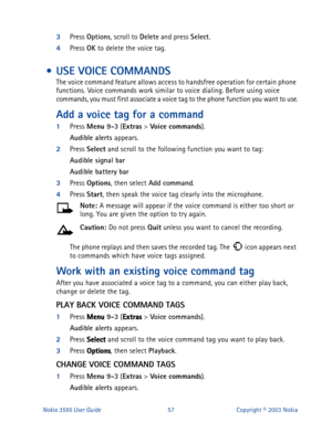 Page 64Nokia 3595 User Guide#8:Copyright © 2003 Nokia
3
Press Options
, scroll to Delete
 and press Select
. 
4
Press OK
 to delete the voice tag.
 • USE VOICE COMMANDS
The voice command feature allows access to handsfree operation for certain phone 
functions. Voice commands work similar to voice dialing. Before using voice 
commands, you must first associate a voice tag to the phone function you want to use.
Add a voice tag for a command
1
Press Menu 9-3
 (Extras
 > Voi ce
 commands
).
Audible alerts...