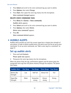 Page 6558 Copyright © 2003 Nokia Use voice features
2
Press Select
 and scroll to the voice command tag you want to delete.
3
Press Options
, then select Change
.
4
Press Start
, then speak the voice tag clearly into the microphone.
Voice command changed 
appears.
DELETE VOICE COMMAND TAGS
1
Press Menu 9-3
 (Extras
 > Voi ce
 commands
).
Audible alerts 
appears.
2
Press Select
 and scroll to the voice command tag you want to delete.
3
Press Options
, then select Delete
.
Delete voice command? 
appears.
4
Press...