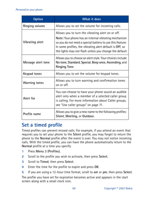 Page 6760 Copyright © 2003 Nokia Personalize your phone
Set a timed profile
Timed profiles can prevent missed calls. For example, if you attend an event that 
requires you to set your phone to the Silent
 profile, you may forget to return the 
phone to the Normal
 profile after the event is over. You may not notice incoming 
calls. With the timed profile, you can have the phone automatically return to the 
Normal
 profile at a time you specify.
1
Press Menu
 3
 (Profiles
).
2
Scroll to the profile you wish to...