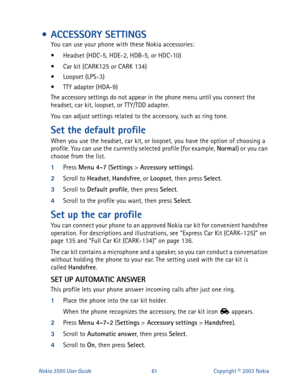 Page 68Nokia 3595 User Guide#94Copyright © 2003 Nokia
 • ACCESSORY SETTINGS
You can use your phone with these Nokia accessories:
• Headset (HDC-5, HDE-2, HDB-5, or HDC-10)
• Car kit (CARK125 or CARK 134)
• Loopset (LPS-3)
• TTY adapter (HDA-9)
The accessory settings do not appear in the phone menu until you connect the 
headset, car kit, loopset, or TTY/TDD adapter.
You can adjust settings related to the accessory, such as ring tone. 
Set the default profile
When you use the headset, car kit, or loopset, you...