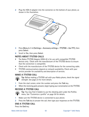 Page 70Nokia 3595 User Guide#96Copyright © 2003 Nokia
2
Plug the HDA-9 adapter into the connector on the bottom of your phone, as 
shown in the illustration.
3
Press Menu
 4-7-4
 (Settings
 > Accessory settings
 > TTY/TDD
 > Use
 TTY
), then 
press Select
.
4
Scroll to Yes
, then press Select
.
NOTES ABOUT TTY/TDD CALLS
• The Nokia TTY/TDD Adapter (HDA-9) is for use with compatible TTY/TDD 
devices only.  Check with the manufacturer of the TTY/TDD device to ensure 
that the connection is compatible. 
• Check...