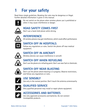 Page 8Nokia 3595 User Guide#4Copyright © 2003 Nokia
1 For your safety
Read these simple guidelines. Breaking the rules may be dangerous or illegal. 
Further detailed information is given in this manual.
Do not switch on the phone when wireless phone use is prohibited or 
when it may cause interference or danger.
ROAD SAFETY COMES FIRST
Dont use a hand-held phone while driving.
INTERFERENCE
All wireless phones may get interference, which could affect performance.
SWITCH OFF IN HOSPITALS
Follow any regulations...