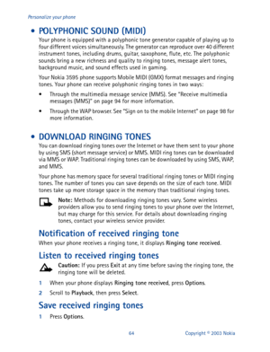 Page 7164 Copyright © 2003 Nokia Personalize your phone
 • POLYPHONIC SOUND (MIDI)
Your phone is equipped with a polyphonic tone generator capable of playing up to 
four different voices simultaneously. The generator can reproduce over 40 different 
instrument tones, including drums, guitar, saxophone, flute, etc. The polyphonic 
sounds bring a new richness and quality to ringing tones, message alert tones, 
background music, and sound effects used in gaming.
Your Nokia 3595 phone supports Mobile MIDI (GMX)...